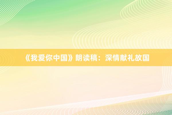《我爱你中国》朗读稿：深情献礼故国