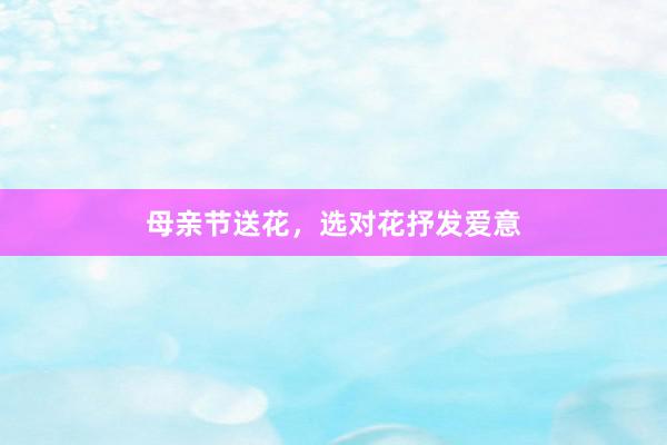 母亲节送花,选对花抒发爱意