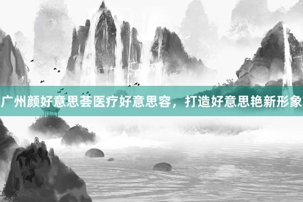 广州颜好意思荟医疗好意思容，打造好意思艳新形象